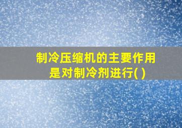 制冷压缩机的主要作用是对制冷剂进行( )